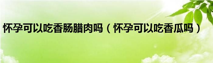 懷孕可以吃香腸臘肉嗎（懷孕可以吃香瓜嗎）