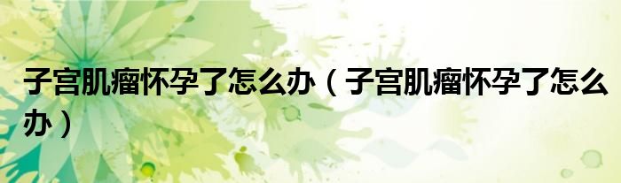 子宮肌瘤懷孕了怎么辦(子宮肌瘤懷孕了怎么辦)