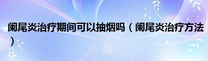 闌尾炎治療期間可以抽煙嗎（闌尾炎治療方法）