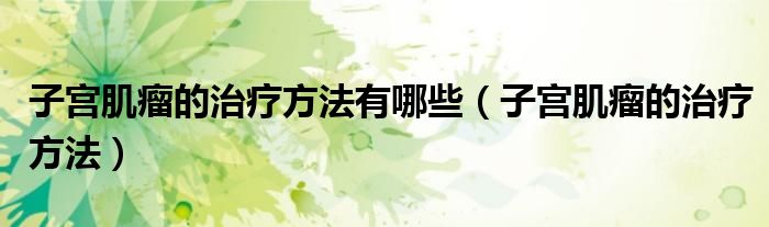 子宮肌瘤的治療方法有哪些（子宮肌瘤的治療方法）