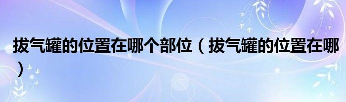 拔氣罐的位置在哪個(gè)部位（拔氣罐的位置在哪）
