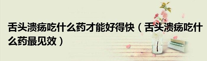 舌頭潰瘍吃什么藥才能好得快（舌頭潰瘍吃什么藥最見(jiàn)效）