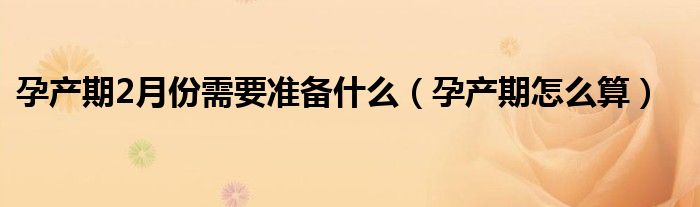 孕產(chǎn)期2月份需要準備什么（孕產(chǎn)期怎么算）