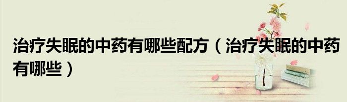 治療失眠的中藥有哪些配方（治療失眠的中藥有哪些）