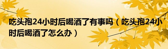 吃頭孢24小時(shí)后喝酒了有事嗎（吃頭孢24小時(shí)后喝酒了怎么辦）