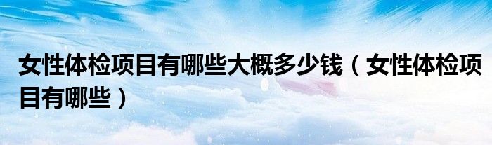 女性體檢項(xiàng)目有哪些大概多少錢（女性體檢項(xiàng)目有哪些）