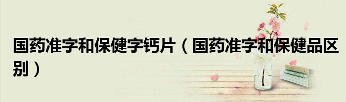 國(guó)藥準(zhǔn)字和保健字鈣片（國(guó)藥準(zhǔn)字和保健品區(qū)別）