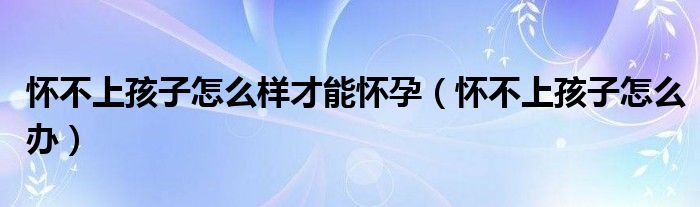 懷不上孩子怎么樣才能懷孕（懷不上孩子怎么辦）
