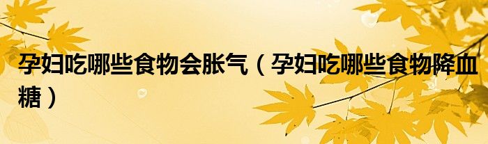 孕婦吃哪些食物會脹氣（孕婦吃哪些食物降血糖）