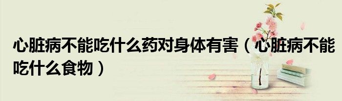 心臟病不能吃什么藥對身體有害（心臟病不能吃什么食物）