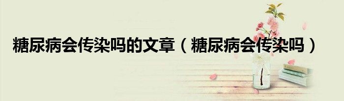 糖尿病會(huì)傳染嗎的文章（糖尿病會(huì)傳染嗎）