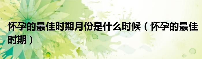 懷孕的最佳時(shí)期月份是什么時(shí)候（懷孕的最佳時(shí)期）