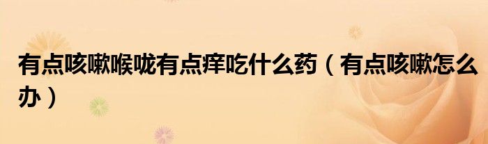 有點(diǎn)咳嗽喉嚨有點(diǎn)癢吃什么藥（有點(diǎn)咳嗽怎么辦）