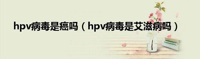 hpv病毒是癌嗎（hpv病毒是艾滋病嗎）