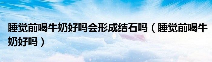 睡覺前喝牛奶好嗎會(huì)形成結(jié)石嗎（睡覺前喝牛奶好嗎）
