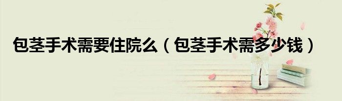 包莖手術(shù)需要住院么（包莖手術(shù)需多少錢）