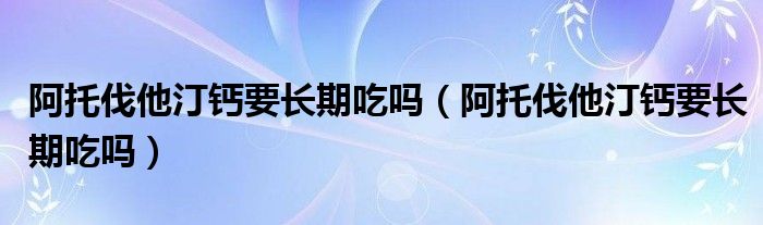 阿托伐他汀鈣要長期吃嗎（阿托伐他汀鈣要長期吃嗎）