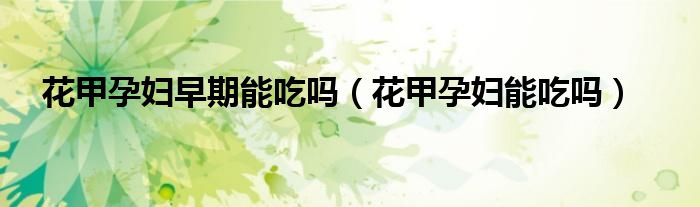 花甲孕婦早期能吃嗎（花甲孕婦能吃嗎）