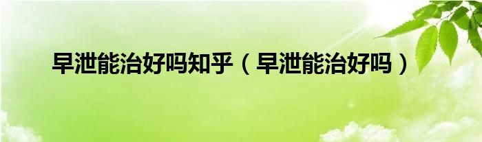 早泄能治好嗎知乎（早泄能治好嗎）