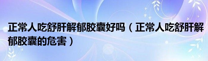 正常人吃舒肝解郁膠囊好嗎（正常人吃舒肝解郁膠囊的危害）