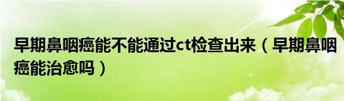 早期鼻咽癌能不能通過ct檢查出來（早期鼻咽癌能治愈嗎）