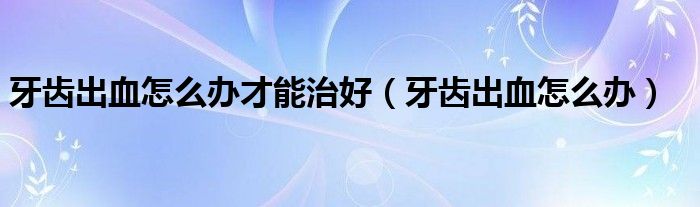 牙齒出血怎么辦才能治好（牙齒出血怎么辦）