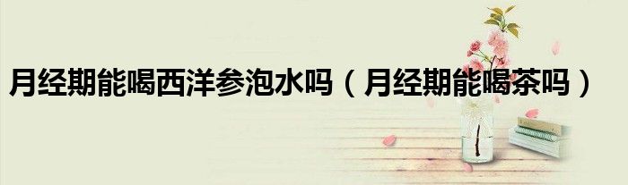 月經(jīng)期能喝西洋參泡水嗎（月經(jīng)期能喝茶嗎）