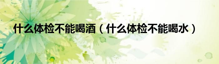 什么體檢不能喝酒（什么體檢不能喝水）