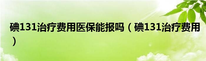 碘131治療費用醫(yī)保能報嗎（碘131治療費用）