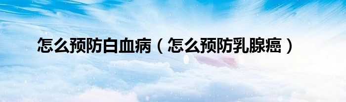 怎么預(yù)防白血?。ㄔ趺搭A(yù)防乳腺癌）