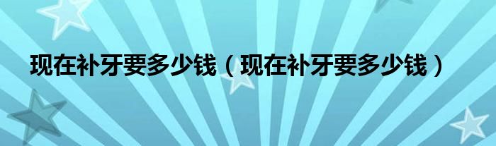 現(xiàn)在補牙要多少錢（現(xiàn)在補牙要多少錢）