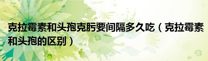 克拉霉素和頭孢克肟要間隔多久吃（克拉霉素和頭孢的區(qū)別）
