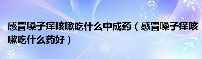 感冒嗓子癢咳嗽吃什么中成藥（感冒嗓子癢咳嗽吃什么藥好）