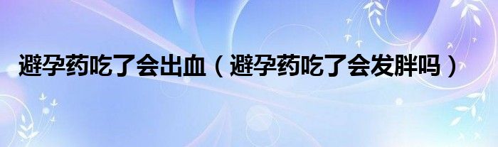 避孕藥吃了會(huì)出血（避孕藥吃了會(huì)發(fā)胖嗎）