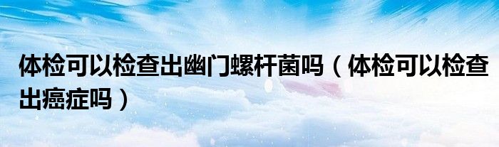 體檢可以檢查出幽門螺桿菌嗎（體檢可以檢查出癌癥嗎）