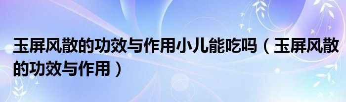 玉屏風(fēng)散的功效與作用小兒能吃嗎（玉屏風(fēng)散的功效與作用）