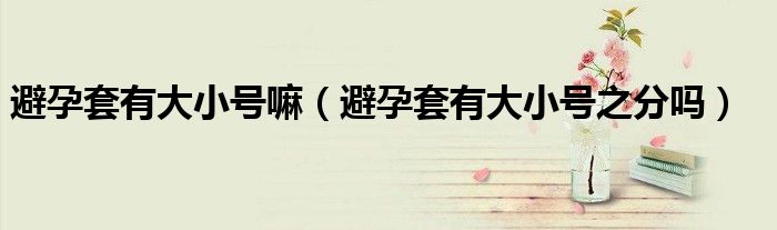 避孕套有大小號嘛（避孕套有大小號之分嗎）