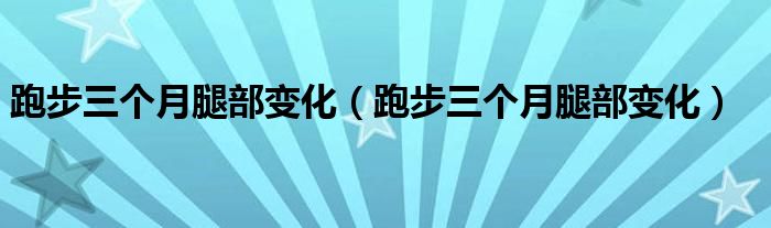 跑步三個(gè)月腿部變化（跑步三個(gè)月腿部變化）