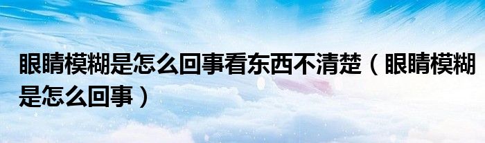 眼睛模糊是怎么回事看東西不清楚（眼睛模糊是怎么回事）
