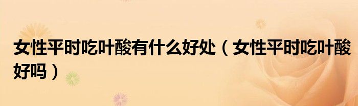 女性平時吃葉酸有什么好處（女性平時吃葉酸好嗎）
