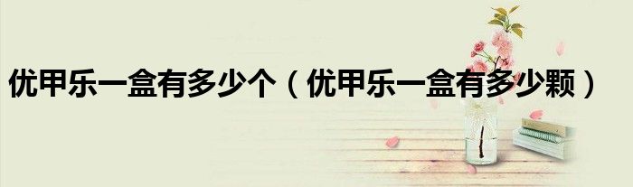 優(yōu)甲樂(lè)一盒有多少個(gè)（優(yōu)甲樂(lè)一盒有多少顆）