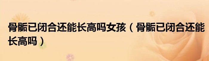 骨骺已閉合還能長(zhǎng)高嗎女孩（骨骺已閉合還能長(zhǎng)高嗎）