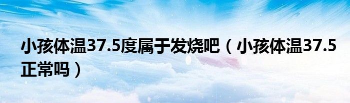 小孩體溫37.5度屬于發(fā)燒吧(小孩體溫37.5正常嗎)