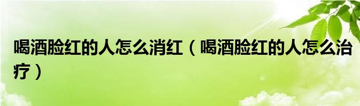 喝酒臉紅的人怎么消紅（喝酒臉紅的人怎么治療）