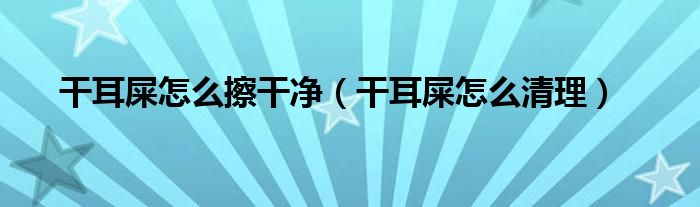 干耳屎怎么擦干凈（干耳屎怎么清理）