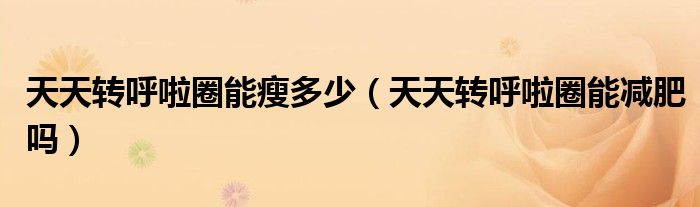 天天轉(zhuǎn)呼啦圈能瘦多少（天天轉(zhuǎn)呼啦圈能減肥嗎）