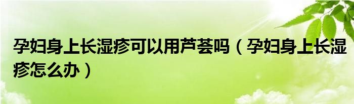 孕婦身上長(zhǎng)濕疹可以用蘆薈嗎（孕婦身上長(zhǎng)濕疹怎么辦）