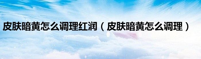 皮膚暗黃怎么調(diào)理紅潤（皮膚暗黃怎么調(diào)理）