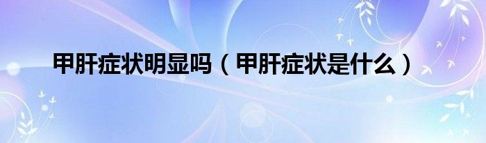 甲肝癥狀明顯嗎(甲肝癥狀是什么)