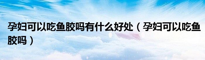 孕婦可以吃魚膠嗎有什么好處（孕婦可以吃魚膠嗎）